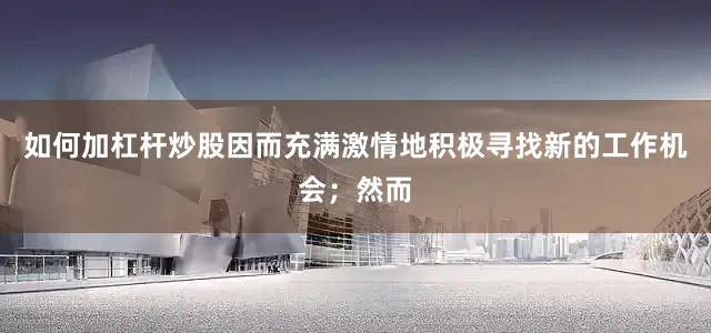如何加杠杆炒股因而充满激情地积极寻找新的工作机会；然而