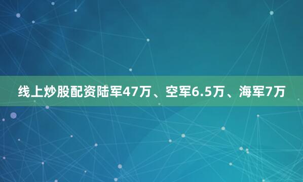 线上炒股配资陆军47万、空军6.5万、海军7万