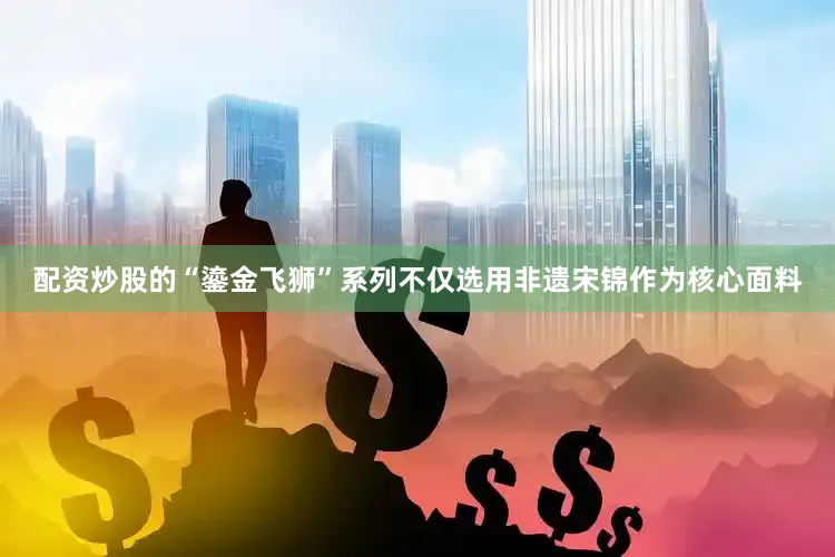 配资炒股的“鎏金飞狮”系列不仅选用非遗宋锦作为核心面料