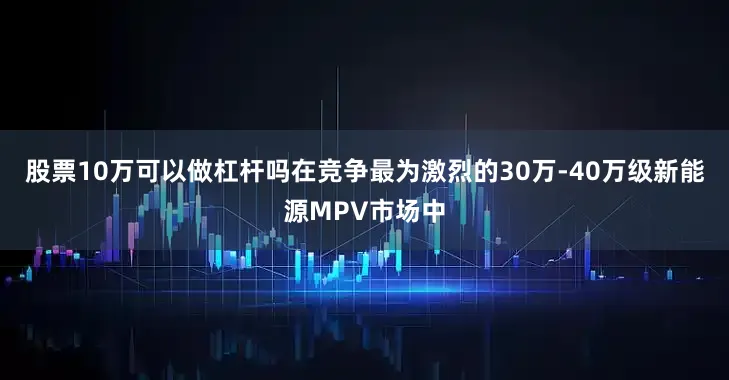 股票10万可以做杠杆吗在竞争最为激烈的30万-40万级新能源MPV市场中