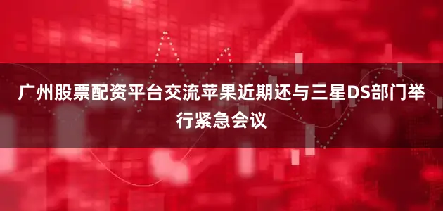 广州股票配资平台交流苹果近期还与三星DS部门举行紧急会议