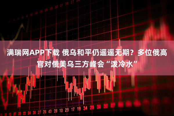 满瑞网APP下载 俄乌和平仍遥遥无期？多位俄高官对俄美乌三方峰会“泼冷水”