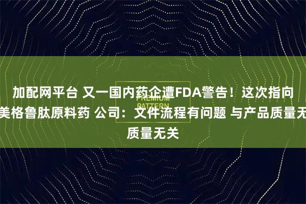 加配网平台 又一国内药企遭FDA警告！这次指向司美格鲁肽原料药 公司：文件流程有问题 与产品质量无关