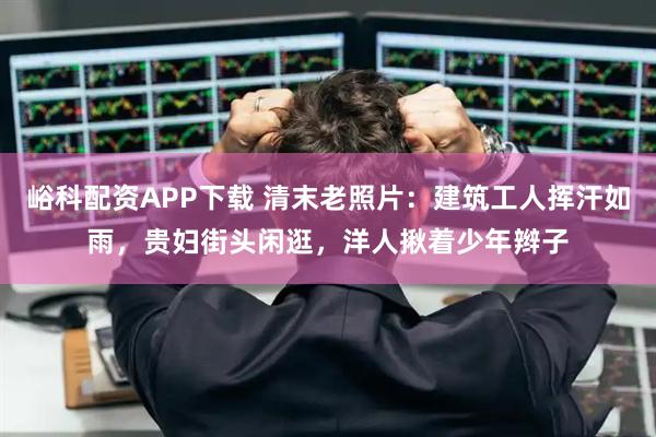 峪科配资APP下载 清末老照片:建筑工人挥汗如雨,贵妇街头闲逛,洋人揪着少年辫子