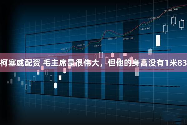 柯塞威配资 毛主席是很伟大,但他的身高没有1米83