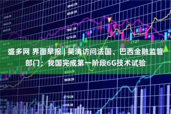 盛多网 界面早报 | 吴清访问法国、巴西金融监管部门;我国完成第一阶段6G技术试验