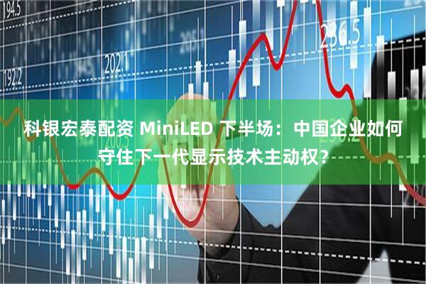 科银宏泰配资 MiniLED 下半场：中国企业如何守住下一代显示技术主动权？