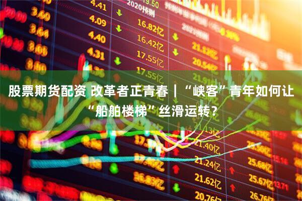 股票期货配资 改革者正青春｜“峡客”青年如何让“船舶楼梯”丝滑运转？