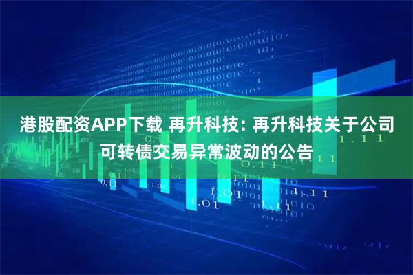 港股配资APP下载 再升科技: 再升科技关于公司可转债交易异常波动的公告
