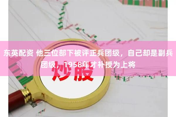 东英配资 他三位部下被评正兵团级，自己却是副兵团级，1958年才补授为上将