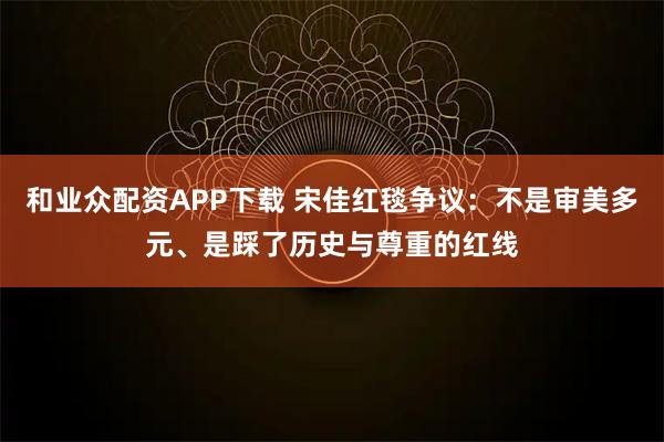 和业众配资APP下载 宋佳红毯争议：不是审美多元、是踩了历史与尊重的红线