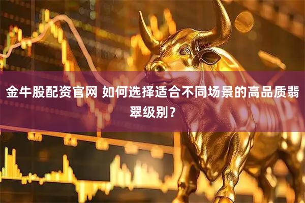 金牛股配资官网 如何选择适合不同场景的高品质翡翠级别？