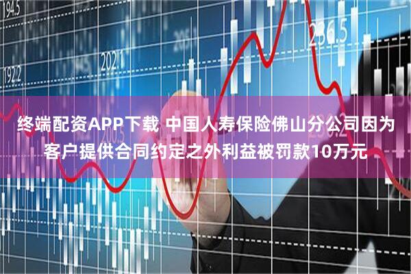 终端配资APP下载 中国人寿保险佛山分公司因为客户提供合同约定之外利益被罚款10万元