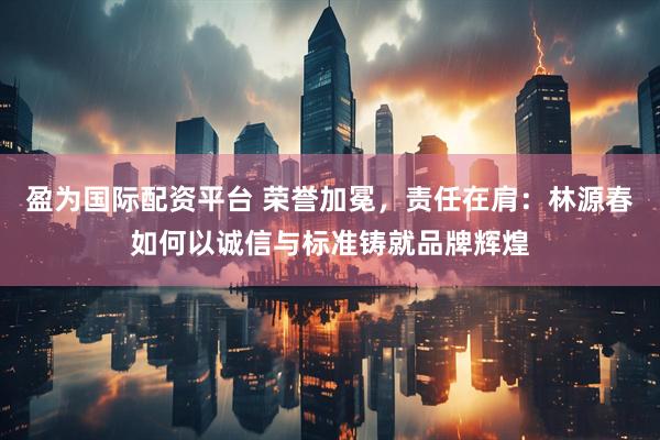 盈为国际配资平台 荣誉加冕，责任在肩：林源春如何以诚信与标准铸就品牌辉煌