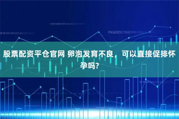 股票配资平仓官网 卵泡发育不良，可以直接促排怀孕吗?
