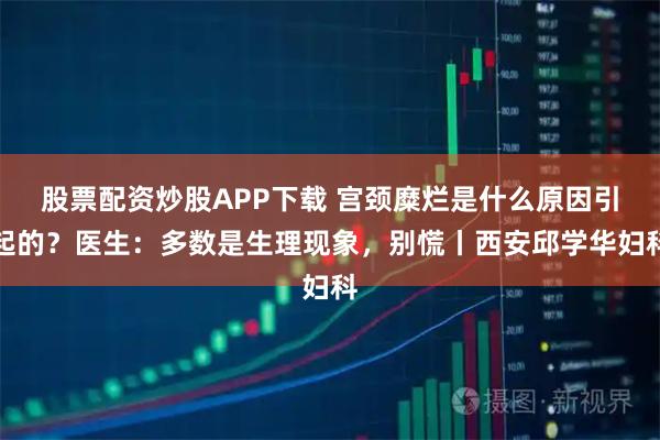 股票配资炒股APP下载 宫颈糜烂是什么原因引起的？医生：多数是生理现象，别慌丨西安邱学华妇科