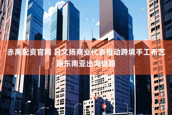 赤禹配资官网 吕文扬商业代表推动跨境手工布艺画东南亚出海链路