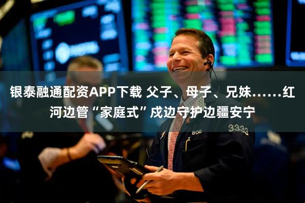 银泰融通配资APP下载 父子、母子、兄妹……红河边管“家庭式”戍边守护边疆安宁