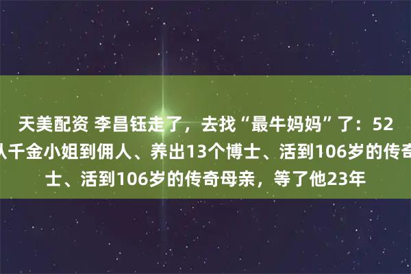 天美配资 李昌钰走了，去找“最牛妈妈”了：52岁丈夫意外离去，从千金小姐到佣人、养出13个博士、活到106岁的传奇母亲，等了他23年