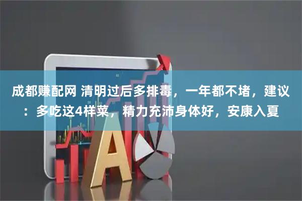成都赚配网 清明过后多排毒，一年都不堵，建议：多吃这4样菜，精力充沛身体好，安康入夏