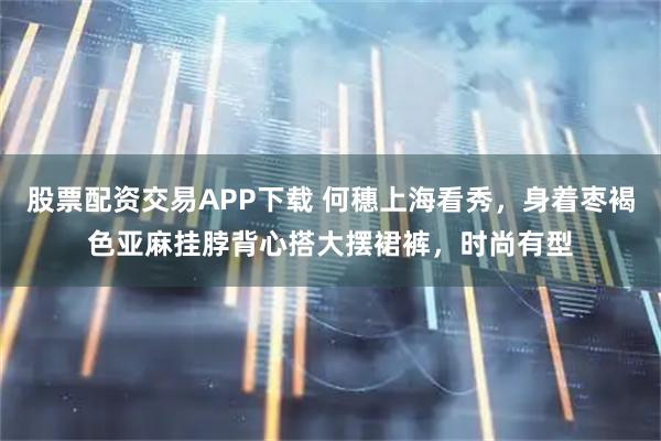 股票配资交易APP下载 何穗上海看秀，身着枣褐色亚麻挂脖背心搭大摆裙裤，时尚有型
