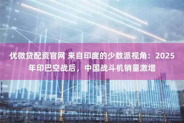 优微贷配资官网 来自印度的少数派视角：2025年印巴空战后，中国战斗机销量激增