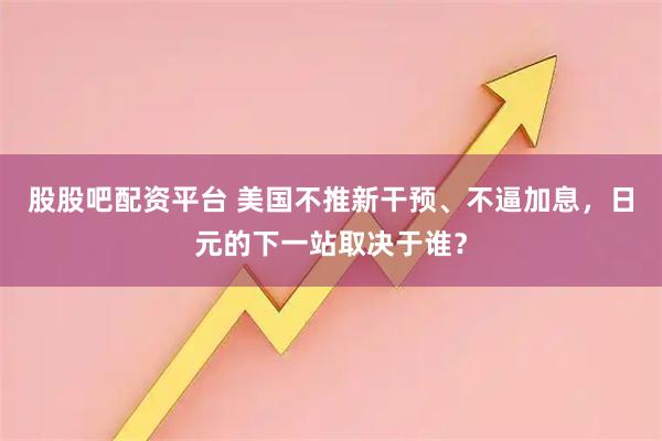 股股吧配资平台 美国不推新干预、不逼加息，日元的下一站取决于谁？