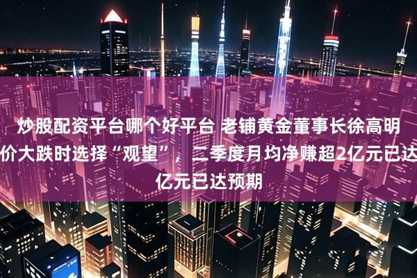 炒股配资平台哪个好平台 老铺黄金董事长徐高明：金价大跌时选择“观望”，二季度月均净赚超2亿元已达预期